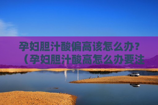 孕妇胆汁酸偏高该怎么办？（孕妇胆汁酸高怎么办要注意什么）