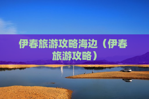 伊春旅游攻略海边（伊春 旅游攻略）