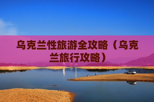 乌克兰性旅游全攻略（乌克兰旅行攻略）