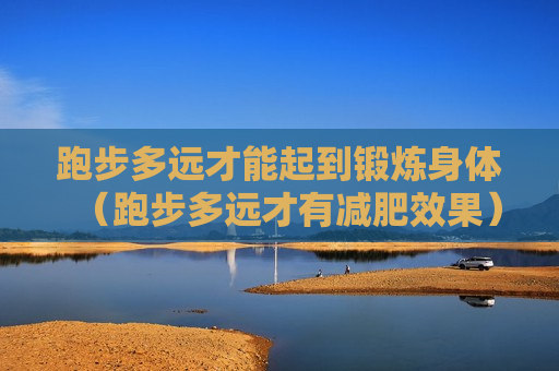 跑步多远才能起到锻炼身体（跑步多远才有减肥效果）