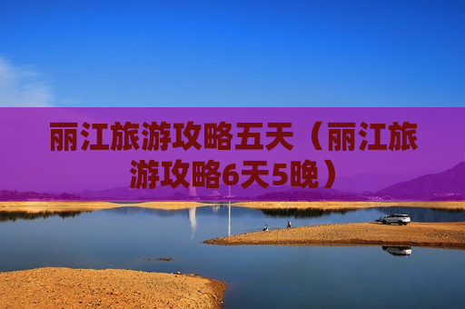 丽江旅游攻略五天（丽江旅游攻略6天5晚）
