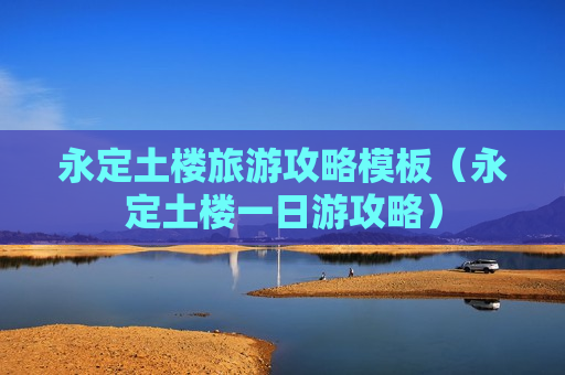 永定土楼旅游攻略模板（永定土楼一日游攻略）