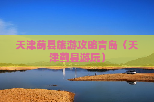 天津蓟县旅游攻略青岛（天津蓟县游玩）