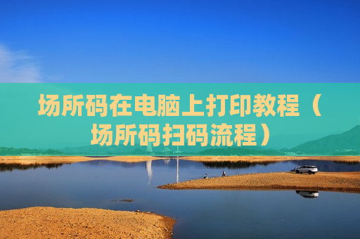 场所码在电脑上打印教程（场所码扫码流程）