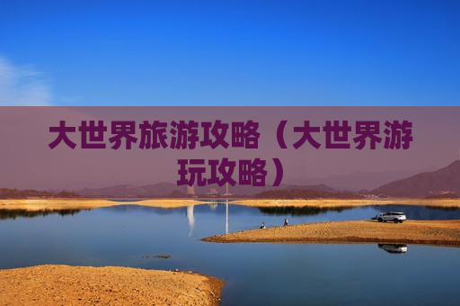 大世界旅游攻略（大世界游玩攻略）