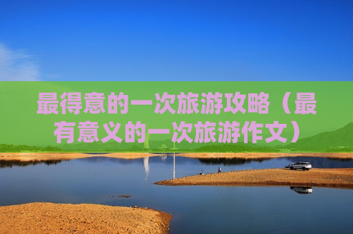 最得意的一次旅游攻略（最有意义的一次旅游作文）