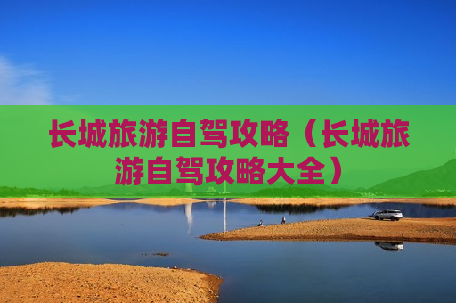 长城旅游自驾攻略（长城旅游自驾攻略大全）