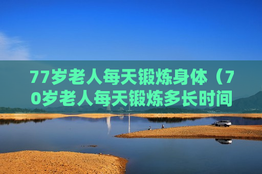 77岁老人每天锻炼身体（70岁老人每天锻炼多长时间?）