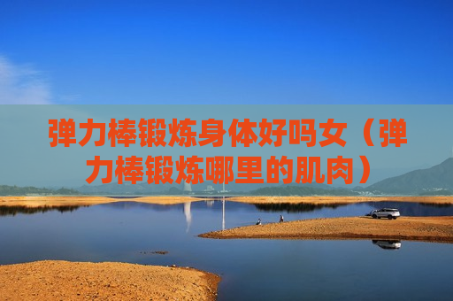 弹力棒锻炼身体好吗女（弹力棒锻炼哪里的肌肉）
