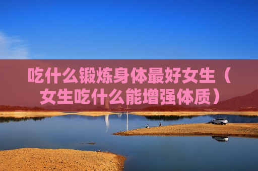 吃什么锻炼身体最好女生（女生吃什么能增强体质）