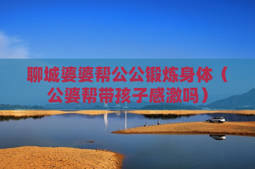 聊城婆婆帮公公锻炼身体（公婆帮带孩子感激吗）