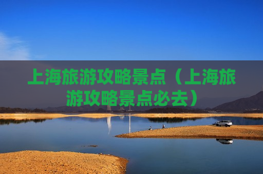 上海旅游攻略景点（上海旅游攻略景点必去）