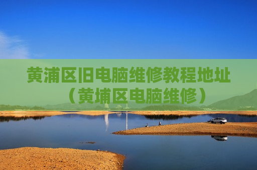 黄浦区旧电脑维修教程地址（黄埔区电脑维修）