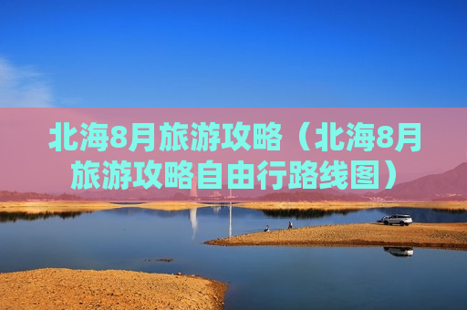 北海8月旅游攻略（北海8月旅游攻略自由行路线图）