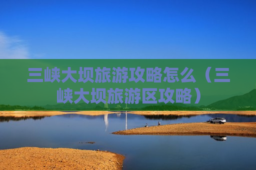 三峡大坝旅游攻略怎么（三峡大坝旅游区攻略）