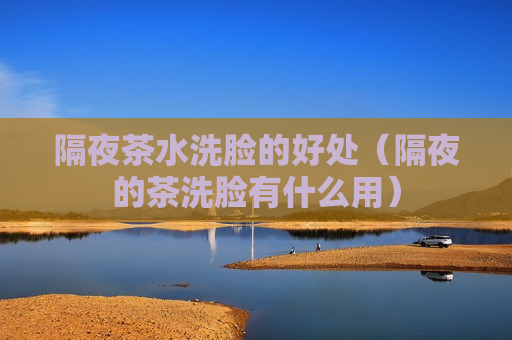 隔夜茶水洗脸的好处（隔夜的茶洗脸有什么用）