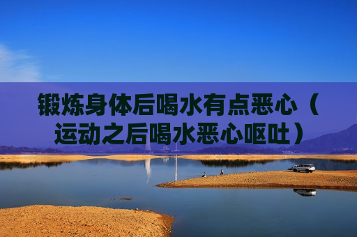 锻炼身体后喝水有点恶心（运动之后喝水恶心呕吐）