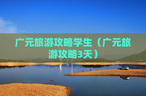 广元旅游攻略学生（广元旅游攻略3天）