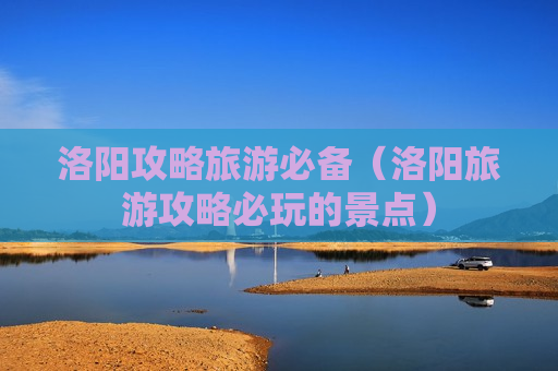 洛阳攻略旅游必备（洛阳旅游攻略必玩的景点）