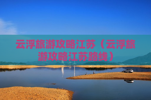 云浮旅游攻略江苏（云浮旅游攻略江苏路线）