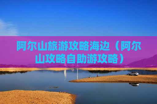 阿尔山旅游攻略海边（阿尔山攻略自助游攻略）