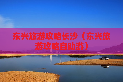 东兴旅游攻略长沙（东兴旅游攻略自助游）