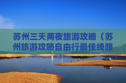 苏州三天两夜旅游攻略（苏州旅游攻略自由行最佳线路）