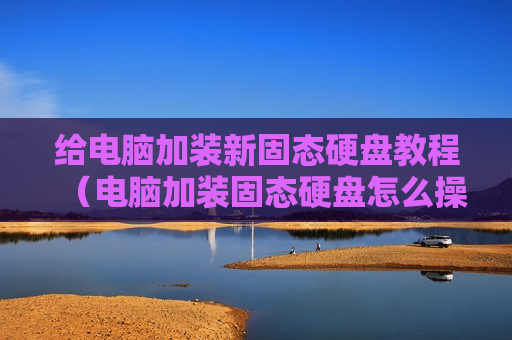 给电脑加装新固态硬盘教程（电脑加装固态硬盘怎么操作）