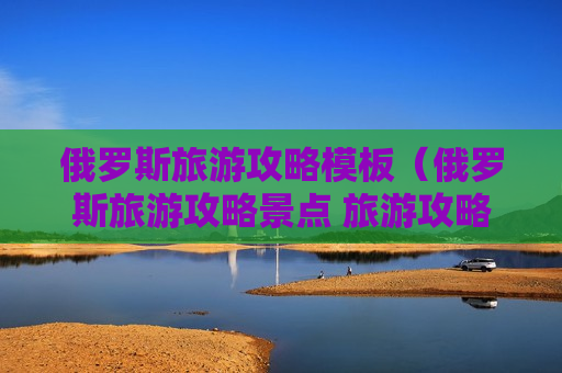 俄罗斯旅游攻略模板（俄罗斯旅游攻略景点 旅游攻略）