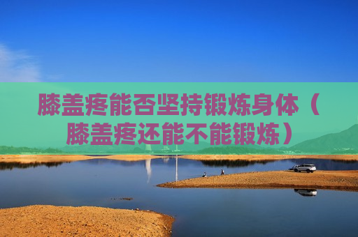 膝盖疼能否坚持锻炼身体（膝盖疼还能不能锻炼）