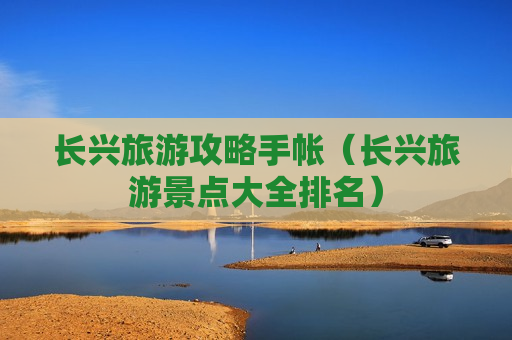 长兴旅游攻略手帐（长兴旅游景点大全排名）