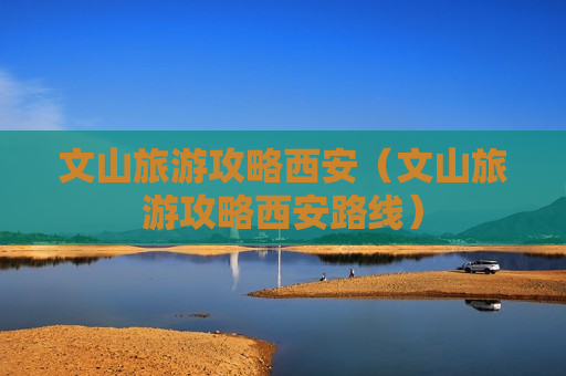 文山旅游攻略西安（文山旅游攻略西安路线）