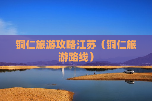 铜仁旅游攻略江苏（铜仁旅游路线）