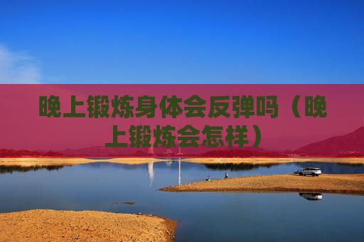 晚上锻炼身体会反弹吗（晚上锻炼会怎样）