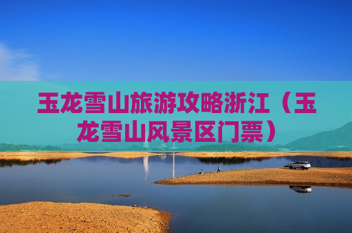 玉龙雪山旅游攻略浙江（玉龙雪山风景区门票）