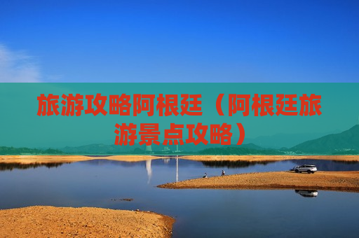 旅游攻略阿根廷（阿根廷旅游景点攻略）