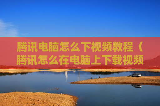 腾讯电脑怎么下视频教程（腾讯怎么在电脑上下载视频）