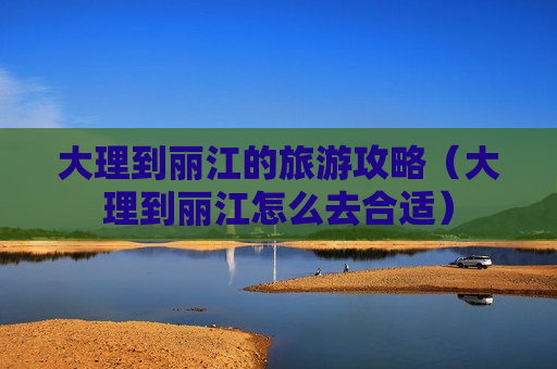 大理到丽江的旅游攻略（大理到丽江怎么去合适）