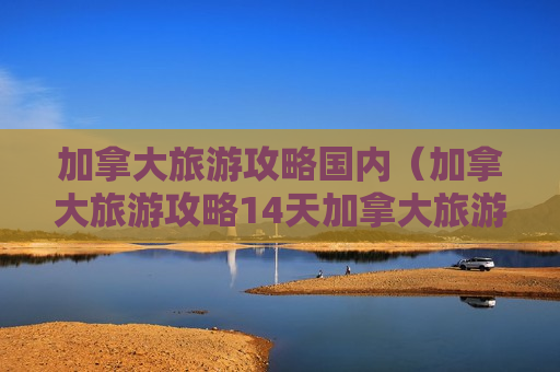 加拿大旅游攻略国内（加拿大旅游攻略14天加拿大旅游攻略14天）