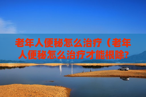 老年人便秘怎么治疗（老年人便秘怎么治疗才能根除?）
