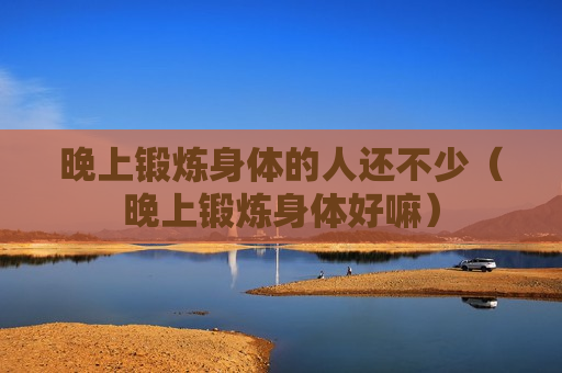 晚上锻炼身体的人还不少（晚上锻炼身体好嘛）
