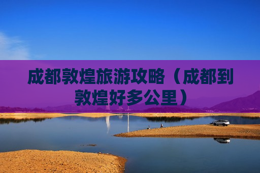 成都敦煌旅游攻略（成都到敦煌好多公里）