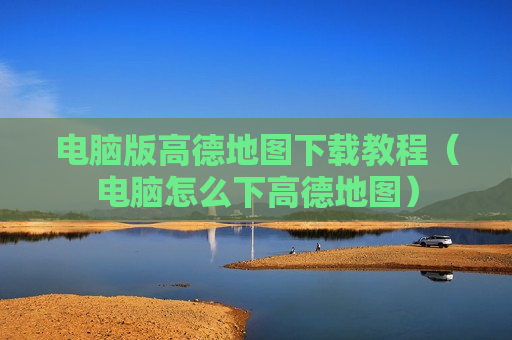 电脑版高德地图下载教程（电脑怎么下高德地图）
