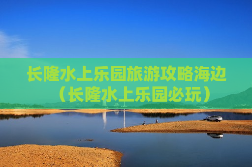 长隆水上乐园旅游攻略海边（长隆水上乐园必玩）
