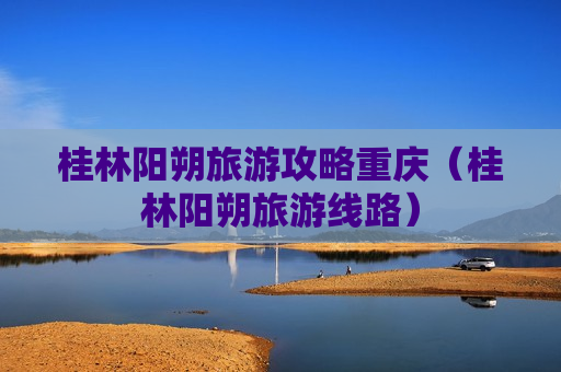 桂林阳朔旅游攻略重庆（桂林阳朔旅游线路）