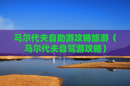 马尔代夫自助游攻略旅游（马尔代夫自驾游攻略）