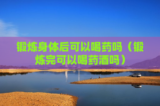 锻炼身体后可以喝药吗（锻炼完可以喝药酒吗）
