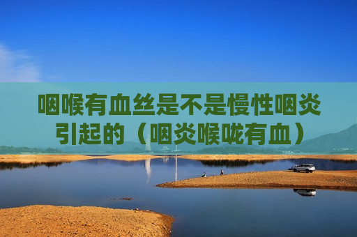咽喉有血丝是不是慢性咽炎引起的（咽炎喉咙有血）