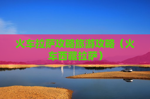 火车拉萨攻略旅游攻略（火车西藏拉萨）