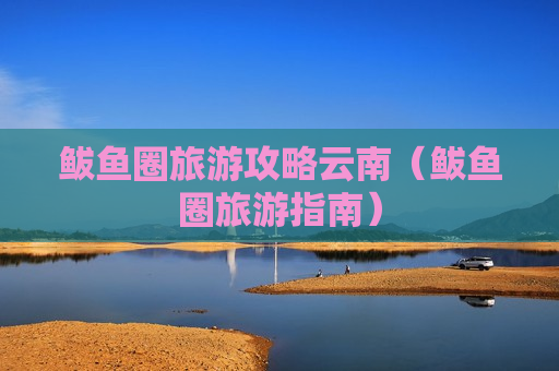 鲅鱼圈旅游攻略云南（鲅鱼圈旅游指南）